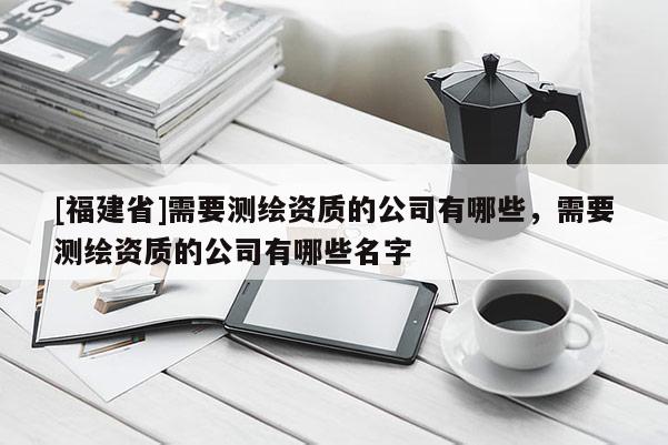 [福建省]需要測繪資質(zhì)的公司有哪些，需要測繪資質(zhì)的公司有哪些名字