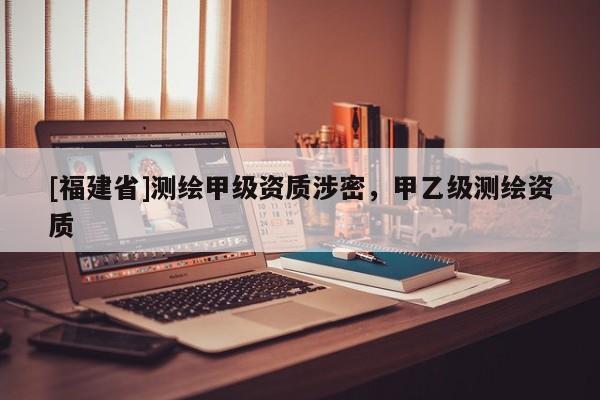 [福建省]測(cè)繪甲級(jí)資質(zhì)涉密，甲乙級(jí)測(cè)繪資質(zhì)