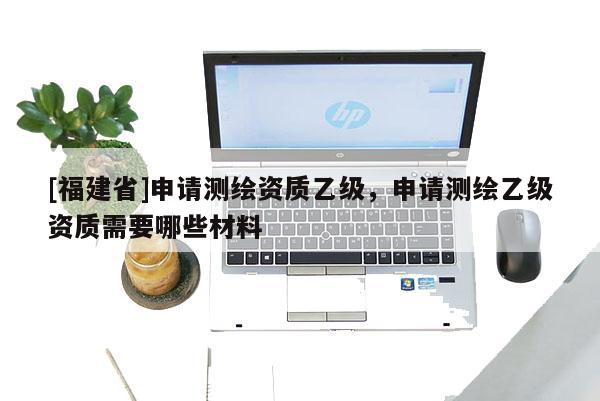 [福建省]申請(qǐng)測(cè)繪資質(zhì)乙級(jí)，申請(qǐng)測(cè)繪乙級(jí)資質(zhì)需要哪些材料