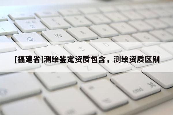 [福建省]測繪鑒定資質包含，測繪資質區(qū)別