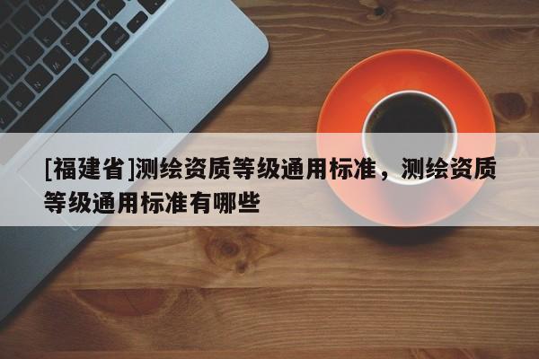 [福建省]測(cè)繪資質(zhì)等級(jí)通用標(biāo)準(zhǔn)，測(cè)繪資質(zhì)等級(jí)通用標(biāo)準(zhǔn)有哪些