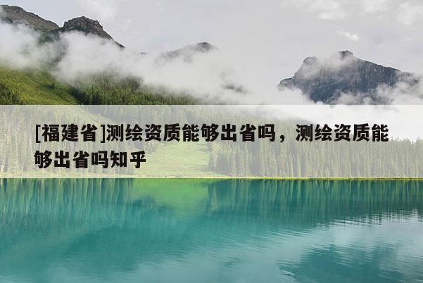 [福建省]測繪資質(zhì)能夠出省嗎，測繪資質(zhì)能夠出省嗎知乎
