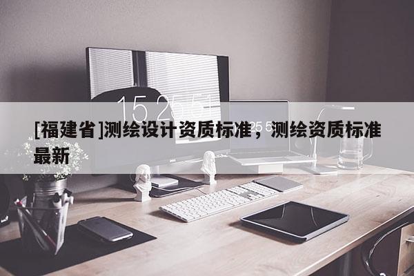 [福建省]測(cè)繪設(shè)計(jì)資質(zhì)標(biāo)準(zhǔn)，測(cè)繪資質(zhì)標(biāo)準(zhǔn)最新
