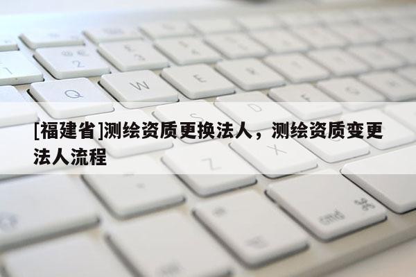 [福建省]測(cè)繪資質(zhì)更換法人，測(cè)繪資質(zhì)變更法人流程