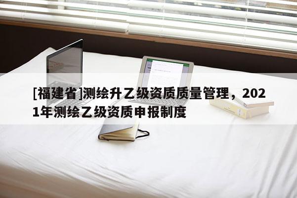 [福建省]測繪升乙級資質(zhì)質(zhì)量管理，2021年測繪乙級資質(zhì)申報制度