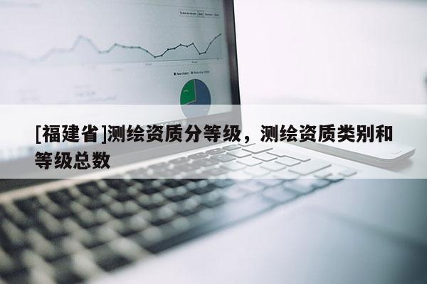 [福建省]測(cè)繪資質(zhì)分等級(jí)，測(cè)繪資質(zhì)類(lèi)別和等級(jí)總數(shù)