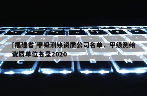 [福建省]甲級測繪資質(zhì)公司名單，甲級測繪資質(zhì)單位名錄2020