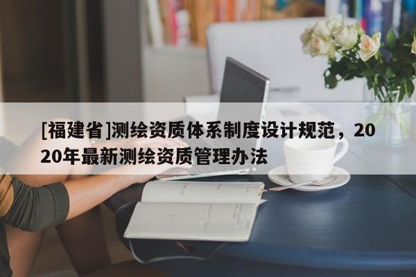 [福建省]測繪資質(zhì)體系制度設(shè)計規(guī)范，2020年最新測繪資質(zhì)管理辦法