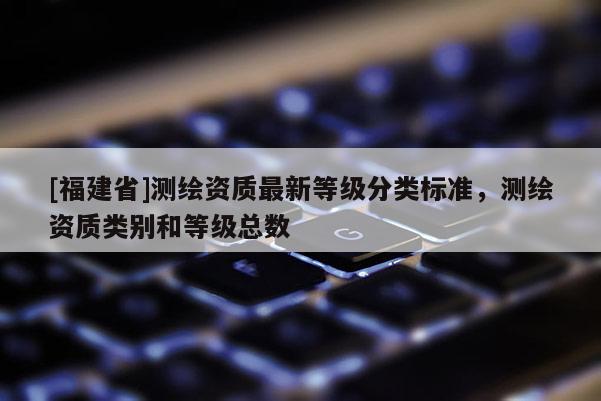 [福建省]測(cè)繪資質(zhì)最新等級(jí)分類(lèi)標(biāo)準(zhǔn)，測(cè)繪資質(zhì)類(lèi)別和等級(jí)總數(shù)
