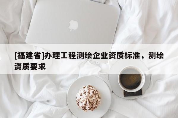 [福建省]辦理工程測(cè)繪企業(yè)資質(zhì)標(biāo)準(zhǔn)，測(cè)繪資質(zhì)要求