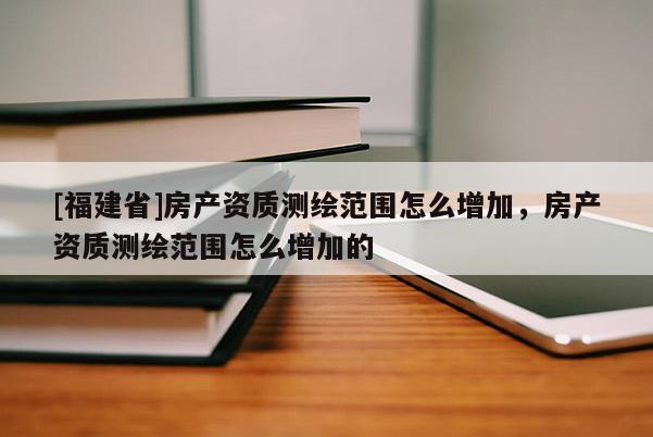 [福建省]房產(chǎn)資質(zhì)測(cè)繪范圍怎么增加，房產(chǎn)資質(zhì)測(cè)繪范圍怎么增加的