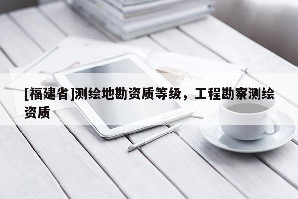 [福建省]測繪地勘資質(zhì)等級，工程勘察測繪資質(zhì)