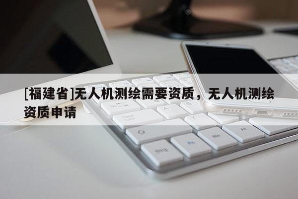 [福建省]無人機(jī)測(cè)繪需要資質(zhì)，無人機(jī)測(cè)繪資質(zhì)申請(qǐng)