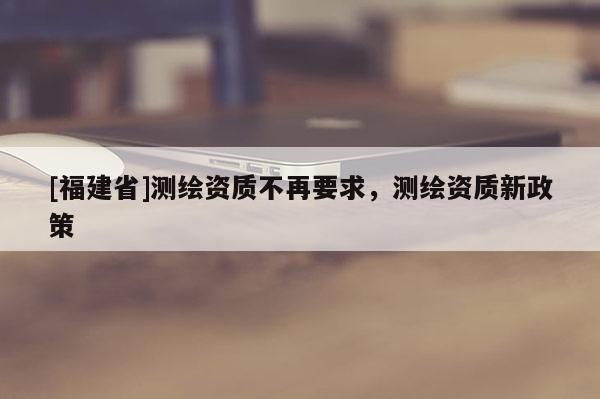 [福建省]測繪資質(zhì)不再要求，測繪資質(zhì)新政策