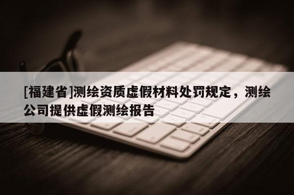 [福建省]測(cè)繪資質(zhì)虛假材料處罰規(guī)定，測(cè)繪公司提供虛假測(cè)繪報(bào)告