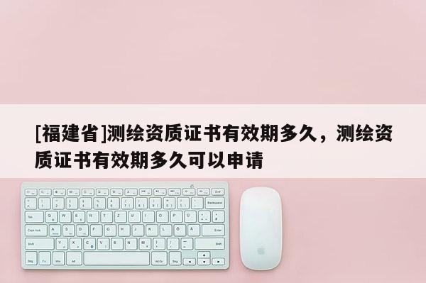 [福建省]測(cè)繪資質(zhì)證書(shū)有效期多久，測(cè)繪資質(zhì)證書(shū)有效期多久可以申請(qǐng)