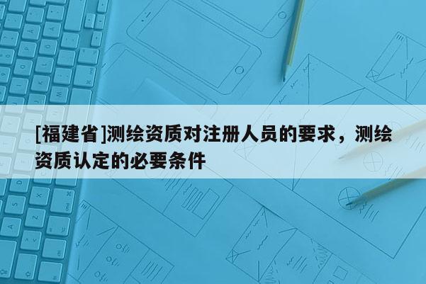 [福建省]測繪資質(zhì)對(duì)注冊(cè)人員的要求，測繪資質(zhì)認(rèn)定的必要條件