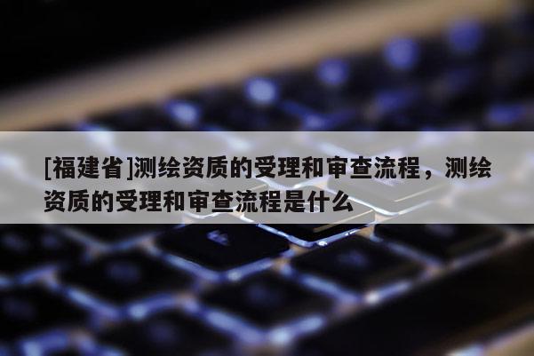 [福建省]測繪資質(zhì)的受理和審查流程，測繪資質(zhì)的受理和審查流程是什么
