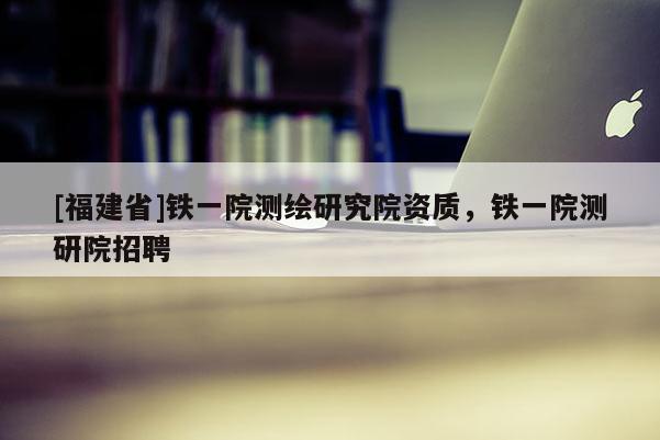 [福建省]鐵一院測(cè)繪研究院資質(zhì)，鐵一院測(cè)研院招聘