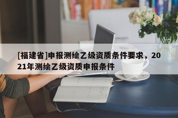 [福建省]申報(bào)測繪乙級(jí)資質(zhì)條件要求，2021年測繪乙級(jí)資質(zhì)申報(bào)條件