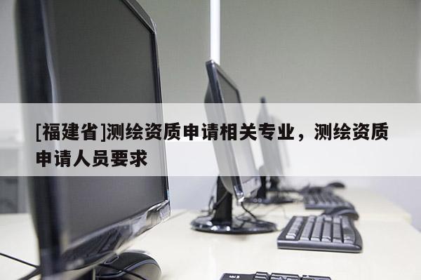 [福建省]測繪資質(zhì)申請相關(guān)專業(yè)，測繪資質(zhì)申請人員要求