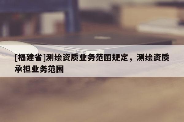 [福建省]測(cè)繪資質(zhì)業(yè)務(wù)范圍規(guī)定，測(cè)繪資質(zhì)承擔(dān)業(yè)務(wù)范圍