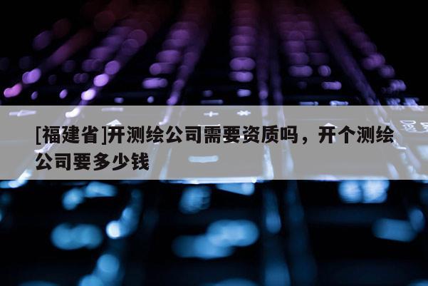 [福建省]開(kāi)測(cè)繪公司需要資質(zhì)嗎，開(kāi)個(gè)測(cè)繪公司要多少錢(qián)