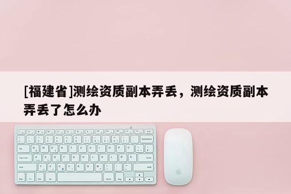 [福建省]測繪資質(zhì)副本弄丟，測繪資質(zhì)副本弄丟了怎么辦