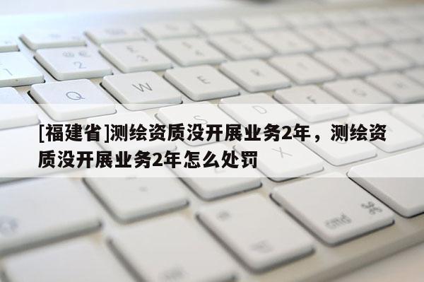 [福建省]測(cè)繪資質(zhì)沒開展業(yè)務(wù)2年，測(cè)繪資質(zhì)沒開展業(yè)務(wù)2年怎么處罰