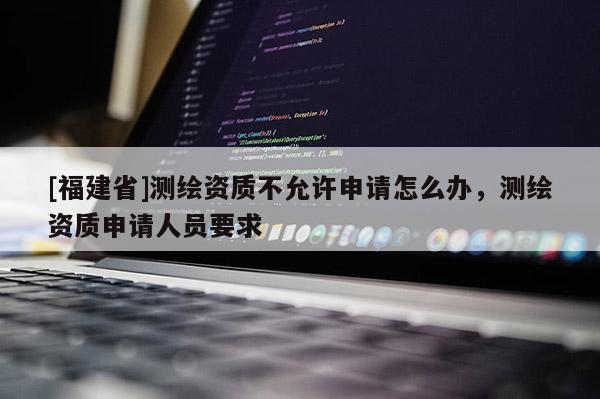 [福建省]測繪資質(zhì)不允許申請怎么辦，測繪資質(zhì)申請人員要求