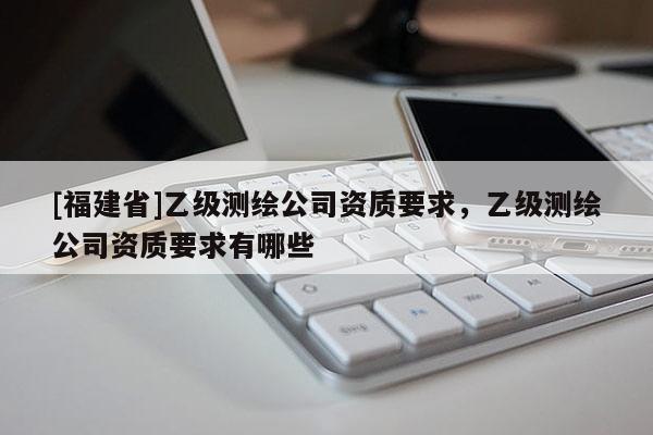 [福建省]乙級測繪公司資質(zhì)要求，乙級測繪公司資質(zhì)要求有哪些
