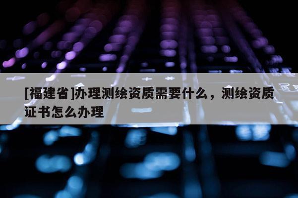 [福建省]辦理測(cè)繪資質(zhì)需要什么，測(cè)繪資質(zhì)證書(shū)怎么辦理