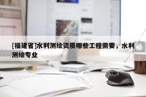 [福建省]水利測繪資質(zhì)哪些工程需要，水利測繪專業(yè)