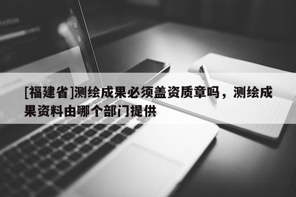 [福建省]測繪成果必須蓋資質章嗎，測繪成果資料由哪個部門提供