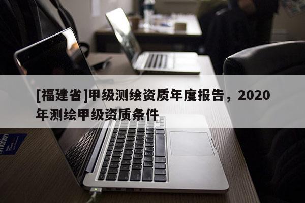 [福建省]甲級測繪資質(zhì)年度報(bào)告，2020年測繪甲級資質(zhì)條件