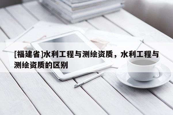 [福建省]水利工程與測繪資質，水利工程與測繪資質的區(qū)別