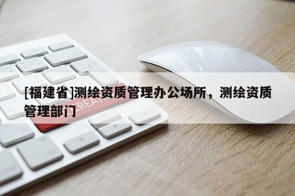 [福建省]測繪資質管理辦公場所，測繪資質管理部門