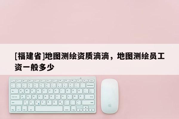 [福建省]地圖測繪資質(zhì)滴滴，地圖測繪員工資一般多少