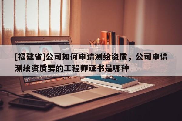 [福建省]公司如何申請(qǐng)測(cè)繪資質(zhì)，公司申請(qǐng)測(cè)繪資質(zhì)要的工程師證書是哪種