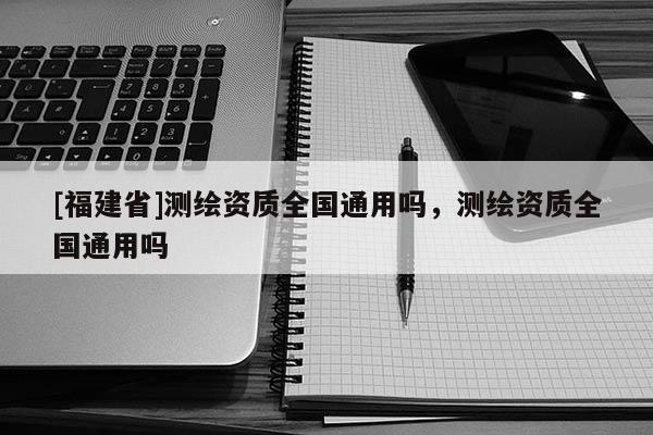 [福建省]測(cè)繪資質(zhì)全國(guó)通用嗎，測(cè)繪資質(zhì)全國(guó)通用嗎