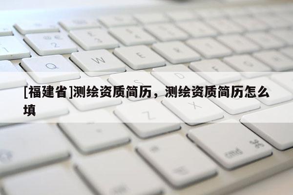 [福建省]測繪資質(zhì)簡歷，測繪資質(zhì)簡歷怎么填