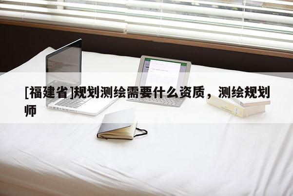 [福建省]規(guī)劃測(cè)繪需要什么資質(zhì)，測(cè)繪規(guī)劃師