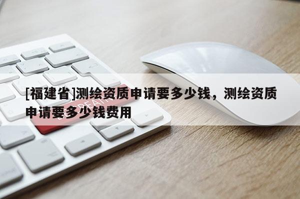 [福建省]測(cè)繪資質(zhì)申請(qǐng)要多少錢，測(cè)繪資質(zhì)申請(qǐng)要多少錢費(fèi)用