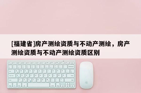 [福建省]房產(chǎn)測(cè)繪資質(zhì)與不動(dòng)產(chǎn)測(cè)繪，房產(chǎn)測(cè)繪資質(zhì)與不動(dòng)產(chǎn)測(cè)繪資質(zhì)區(qū)別