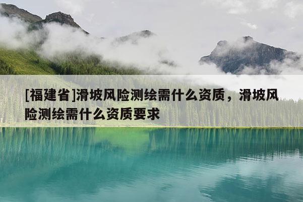 [福建省]滑坡風(fēng)險測繪需什么資質(zhì)，滑坡風(fēng)險測繪需什么資質(zhì)要求