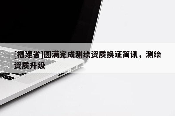[福建省]圓滿完成測繪資質(zhì)換證簡訊，測繪資質(zhì)升級