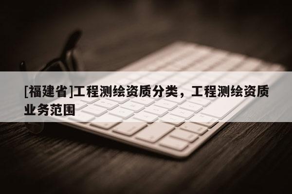 [福建省]工程測(cè)繪資質(zhì)分類，工程測(cè)繪資質(zhì)業(yè)務(wù)范圍