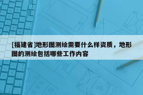[福建省]地形圖測繪需要什么樣資質(zhì)，地形圖的測繪包括哪些工作內(nèi)容
