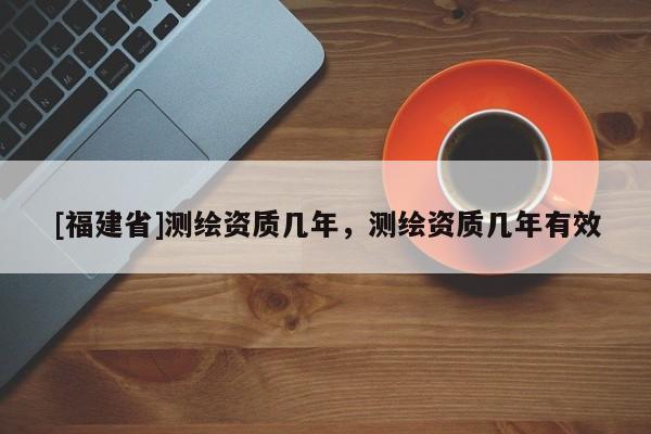 [福建省]測繪資質(zhì)幾年，測繪資質(zhì)幾年有效