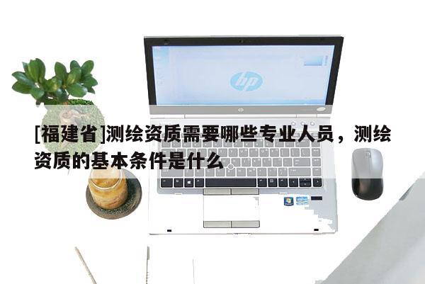 [福建省]測(cè)繪資質(zhì)需要哪些專業(yè)人員，測(cè)繪資質(zhì)的基本條件是什么